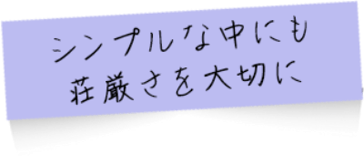 シンプルな中にも荘厳さを大切に